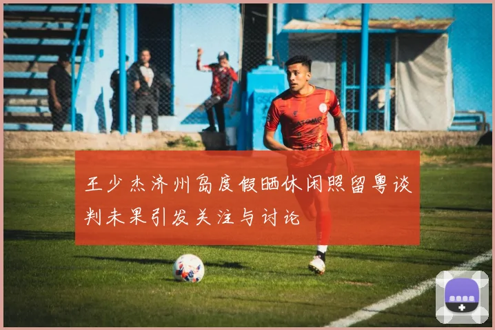 王少杰济州岛度假晒休闲照留粤谈判未果引发关注与讨论